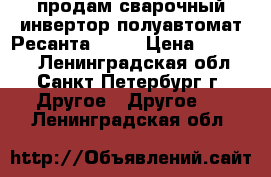 продам сварочный инвертор полуавтомат Ресанта -200 › Цена ­ 27 000 - Ленинградская обл., Санкт-Петербург г. Другое » Другое   . Ленинградская обл.